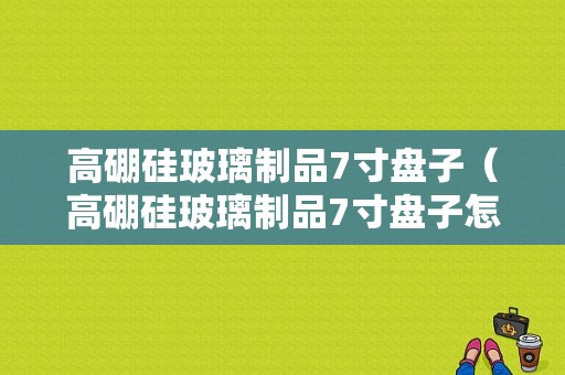 高硼硅玻璃制品7寸盘子（高硼硅玻璃制品7寸盘子怎么用）