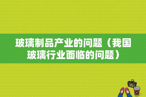 玻璃制品产业的问题（我国玻璃行业面临的问题）