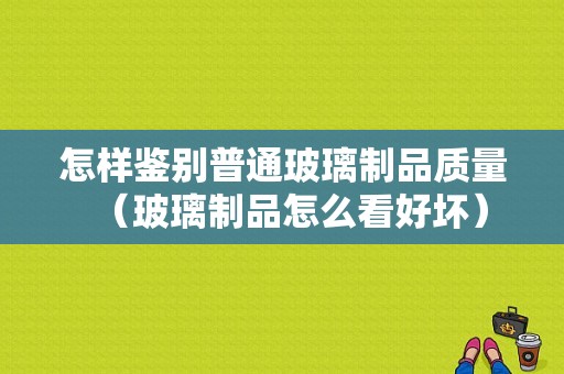 怎样鉴别普通玻璃制品质量（玻璃制品怎么看好坏）