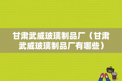 甘肃武威玻璃制品厂（甘肃武威玻璃制品厂有哪些）