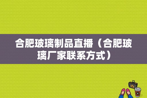 合肥玻璃制品直播（合肥玻璃厂家联系方式）