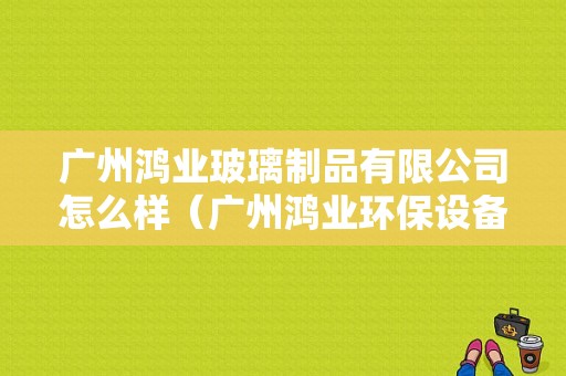 广州鸿业玻璃制品有限公司怎么样（广州鸿业环保设备有限公司怎么样）