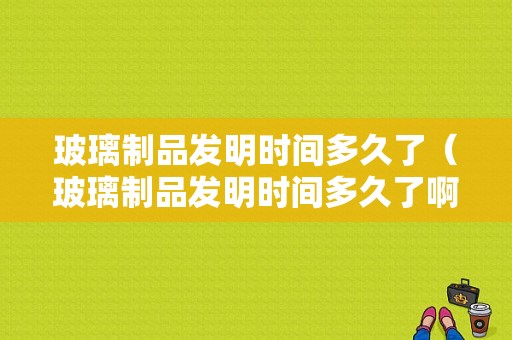 玻璃制品发明时间多久了（玻璃制品发明时间多久了啊）