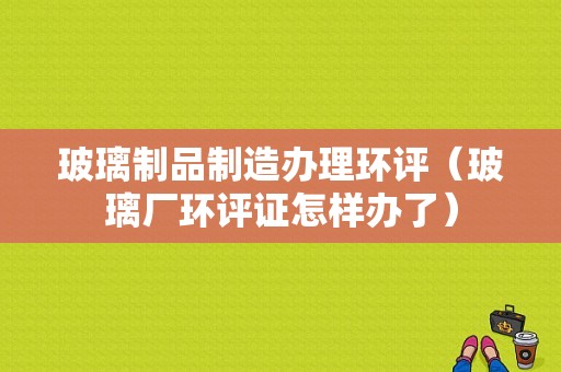 玻璃制品制造办理环评（玻璃厂环评证怎样办了）