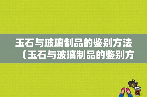 玉石与玻璃制品的鉴别方法（玉石与玻璃制品的鉴别方法视频）