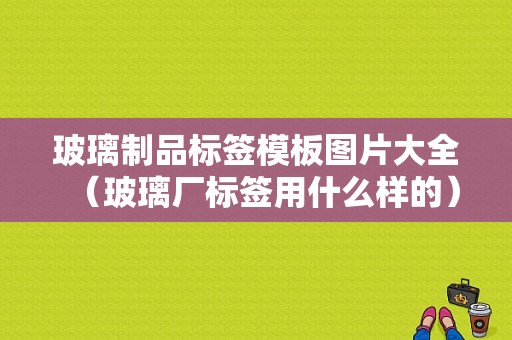 玻璃制品标签模板图片大全（玻璃厂标签用什么样的）