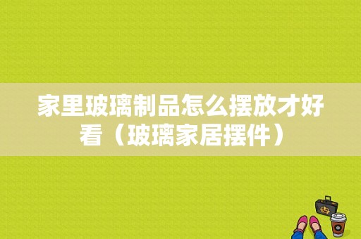 家里玻璃制品怎么摆放才好看（玻璃家居摆件）