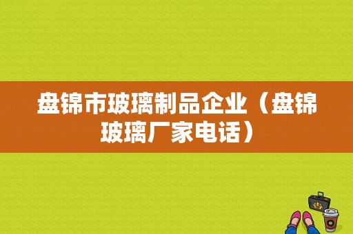 盘锦市玻璃制品企业（盘锦玻璃厂家电话）