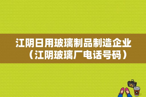 江阴日用玻璃制品制造企业（江阴玻璃厂电话号码）