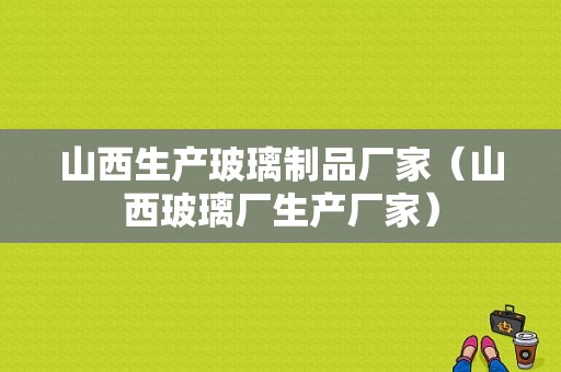 山西生产玻璃制品厂家（山西玻璃厂生产厂家）