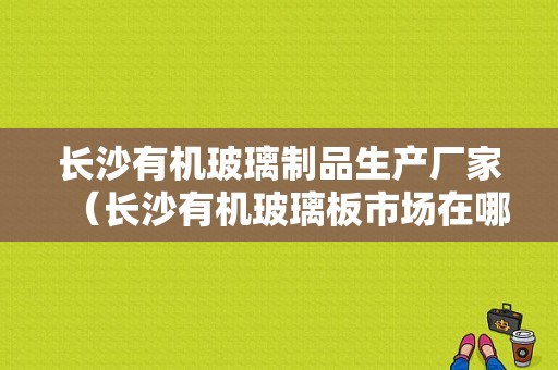 长沙有机玻璃制品生产厂家（长沙有机玻璃板市场在哪）