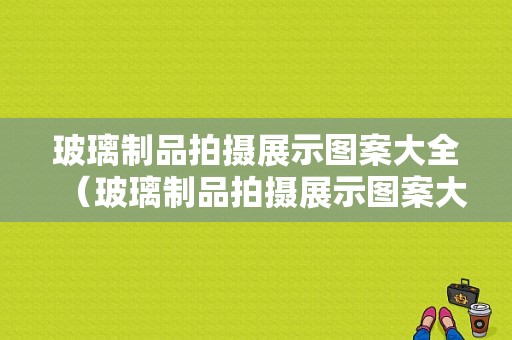 玻璃制品拍摄展示图案大全（玻璃制品拍摄展示图案大全图片）