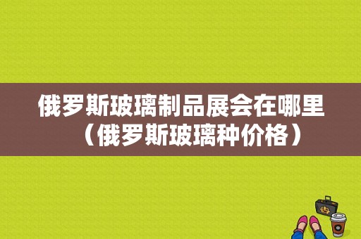 俄罗斯玻璃制品展会在哪里（俄罗斯玻璃种价格）