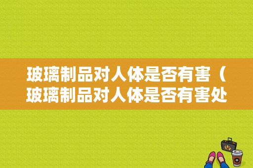 玻璃制品对人体是否有害（玻璃制品对人体是否有害处）