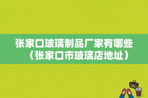 张家口玻璃制品厂家有哪些（张家口市玻璃店地址）