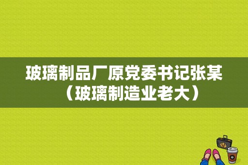 玻璃制品厂原党委书记张某（玻璃制造业老大）