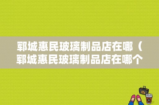 郓城惠民玻璃制品店在哪（郓城惠民玻璃制品店在哪个位置）