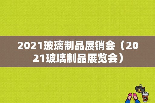 2021玻璃制品展销会（2021玻璃制品展览会）