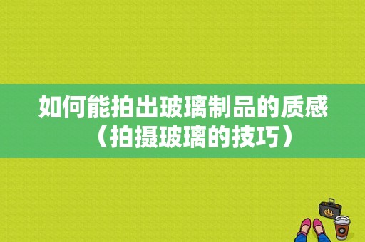 如何能拍出玻璃制品的质感（拍摄玻璃的技巧）