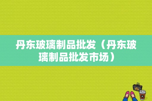 丹东玻璃制品批发（丹东玻璃制品批发市场）