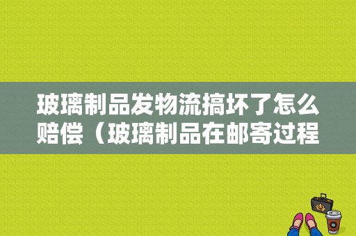 玻璃制品发物流搞坏了怎么赔偿（玻璃制品在邮寄过程中损坏怎么办）