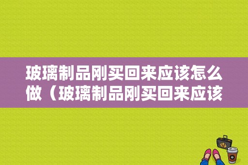 玻璃制品刚买回来应该怎么做（玻璃制品刚买回来应该怎么做防水处理）