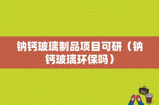 钠钙玻璃制品项目可研（钠钙玻璃环保吗）