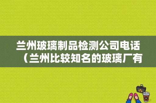 兰州玻璃制品检测公司电话（兰州比较知名的玻璃厂有哪些）