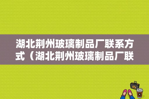 湖北荆州玻璃制品厂联系方式（湖北荆州玻璃制品厂联系方式电话）