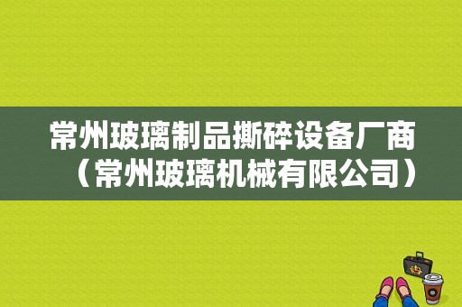 常州玻璃制品撕碎设备厂商（常州玻璃机械有限公司）