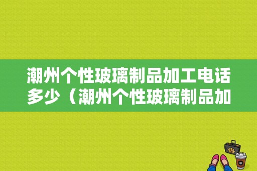 潮州个性玻璃制品加工电话多少（潮州个性玻璃制品加工电话多少号码）