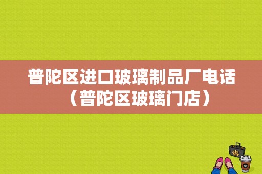 普陀区进口玻璃制品厂电话（普陀区玻璃门店）