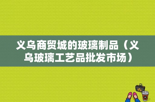 义乌商贸城的玻璃制品（义乌玻璃工艺品批发市场）