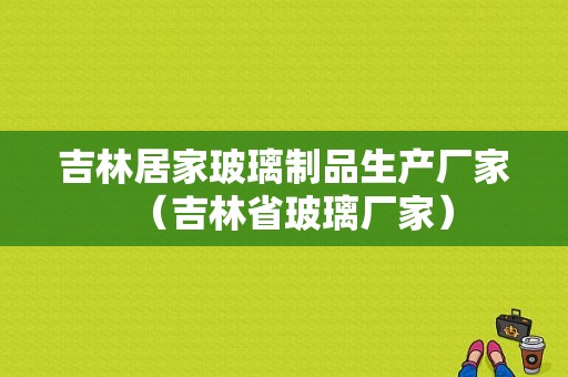 吉林居家玻璃制品生产厂家（吉林省玻璃厂家）