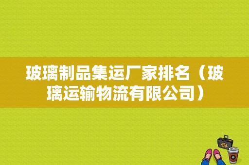 玻璃制品集运厂家排名（玻璃运输物流有限公司）