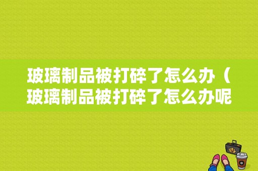 玻璃制品被打碎了怎么办（玻璃制品被打碎了怎么办呢）