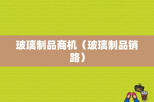 玻璃制品商机（玻璃制品销路）