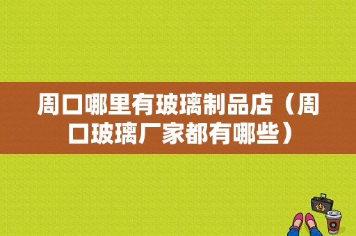 周口哪里有玻璃制品店（周口玻璃厂家都有哪些）