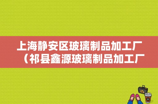 上海静安区玻璃制品加工厂（祁县鑫源玻璃制品加工厂）