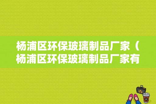 杨浦区环保玻璃制品厂家（杨浦区环保玻璃制品厂家有哪些）