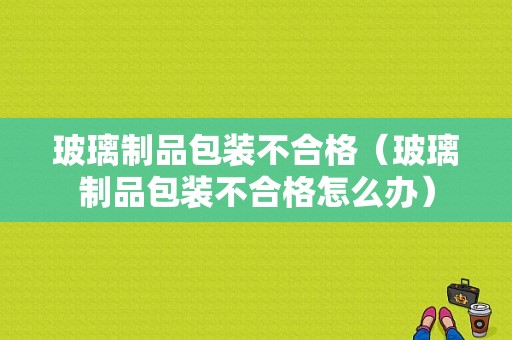 玻璃制品包装不合格（玻璃制品包装不合格怎么办）