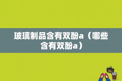 玻璃制品含有双酚a（哪些含有双酚a）